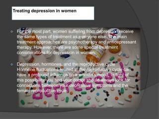 Treating depression in women 
 For the most part, women suffering from depression receive 
the same types of treatment as everyone else. The main 
treatment approaches are psychotherapy and antidepressant 
therapy. However, there are some special treatment 
considerations for depression in women. 
 Depression, hormones, and the reproductive cycle 
Hormone fluctuations related to the reproductive cycle can 
have a profound influence on a woman’s mood. In light of 
this possibility, you and your doctor should always look for 
connections between your depressive symptoms and the 
female reproductive cycle. 
 