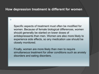 How depression treatment is different for women 
 
Specific aspects of treatment must often be modified for 
women. Because of female biological differences, women 
should generally be started on lower doses of 
antidepressants than men. Women are also more likely to 
experience side effects, so any medication use should be 
closely monitored. 
Finally, women are more likely than men to require 
simultaneous treatment for other conditions such as anxiety 
disorders and eating disorders. 
 