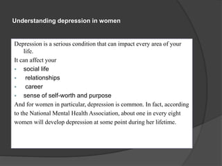 Understanding depression in women 
Depression is a serious condition that can impact every area of your 
life. 
It can affect your 
 social life 
 relationships 
 career 
 sense of self-worth and purpose 
And for women in particular, depression is common. In fact, according 
to the National Mental Health Association, about one in every eight 
women will develop depression at some point during her lifetime. 
 