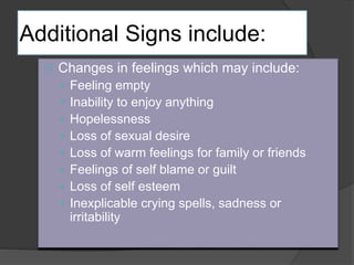 Additional Signs include: 
 Changes in feelings which may include: 
 Feeling empty 
 Inability to enjoy anything 
 Hopelessness 
 Loss of sexual desire 
 Loss of warm feelings for family or friends 
 Feelings of self blame or guilt 
 Loss of self esteem 
 Inexplicable crying spells, sadness or 
irritability 
 