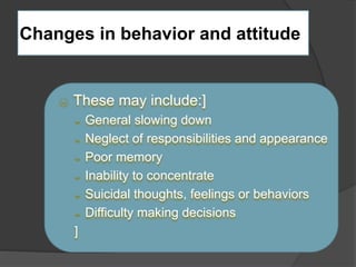 Changes in behavior and attitude 
 These may include:] 
 General slowing down 
 Neglect of responsibilities and appearance 
 Poor memory 
 Inability to concentrate 
 Suicidal thoughts, feelings or behaviors 
 Difficulty making decisions 
] 
 