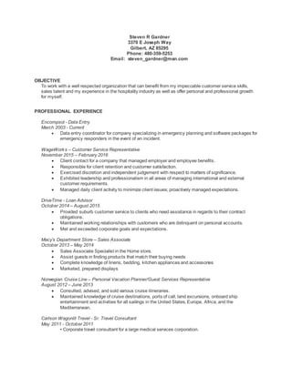 Steven R Gardner
3370 E Joseph Way
Gilbert, AZ 85295
Phone: 480-359-5253
Email: steven_gardner@msn.com
OBJECTIVE
To work with a well respected organization that can benefit from my impeccable customer service skills,
sales talent and my experience in the hospitality industry as well as offer personal and professional growth
for myself.
PROFESSIONAL EXPERIENCE
Encompsol - Data Entry
March 2003 - Current
 Data entry coordinator for company specializing in emergency planning and software packages for
emergency responders in the event of an incident.
WageWorks – Customer Service Representative
November 2015 – February 2016
 Client contact for a company that managed employer and employee benefits.
 Responsible for client retention and customer satisfaction.
 Exercised discretion and independent judgement with respect to matters of significance.
 Exhibited leadership and professionalism in all areas of managing international and external
customer requirements.
 Managed daily client activity to minimize client issues; proactively managed expectations.
DriveTime - Loan Advisor
October 2014 – August 2015
 Provided suburb customer service to clients who need assistance in regards to their contract
obligations.
 Maintained working relationships with customers who are delinquent on personal accounts.
 Met and exceeded corporate goals and expectations.
Macy’s Department Store – Sales Associate
October 2013 – May 2014
 Sales Associate Specialist in the Home store.
 Assist guests in finding products that match their buying needs
 Complete knowledge of linens, bedding, kitchen appliances and accessories
 Marketed, prepared displays
Norwegian Cruise Line – Personal Vacation Planner/Guest Services Representative
August 2012 – June 2013
 Consulted, advised, and sold various cruise itineraries.
 Maintained knowledge of cruise destinations, ports of call, land excursions, onboard ship
entertainment and activities for all sailings in the United States, Europe, Africa, and the
Mediterranean.
Carlson Wagonlit Travel - Sr. Travel Consultant
May 2011 - October 2011
• Corporate travel consultant for a large medical services corporation.
 