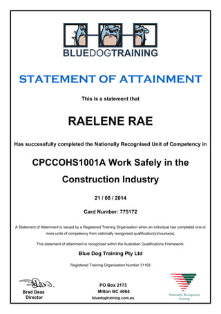 STATEMENT OF ATTAINMENT
This is a statement that
RAELENE RAE
Has successfully completed the Nationally Recognised Unit of Competency in
CPCCOHS1001A Work Safely in the
Construction Industry
21 / 08 / 2014
Card Number: 775172
A Statement of Attainment is issued by a Registered Training Organisation when an individual has completed one or
more units of competency from nationally recognised qualification(s)/course(s).
This statement of attainment is recognised within the Australian Qualifications Framework.
Blue Dog Training Pty Ltd
Registered Training Organisation Number 31193
Brad Deas
Director
PO Box 2173
Milton BC 4064
bluedogtraining.com.au
 
