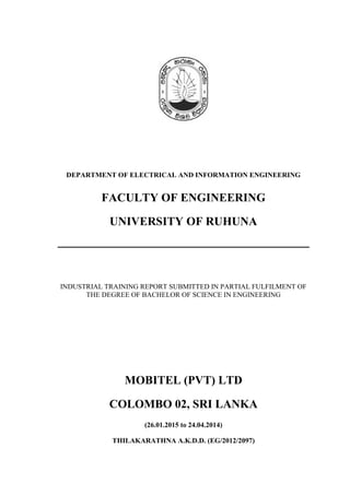 DEPARTMENT OF ELECTRICAL AND INFORMATION ENGINEERING
FACULTY OF ENGINEERING
UNIVERSITY OF RUHUNA
INDUSTRIAL TRAINING REPORT SUBMITTED IN PARTIAL FULFILMENT OF
THE DEGREE OF BACHELOR OF SCIENCE IN ENGINEERING
MOBITEL (PVT) LTD
COLOMBO 02, SRI LANKA
(26.01.2015 to 24.04.2014)
THILAKARATHNA A.K.D.D. (EG/2012/2097)
 