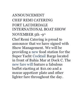 ANNOUNCEMENT
CHEF REMI CATERING
FORT LAUDERDALE
INTERNATIONAL BOAT SHOW
NOVEMBER 5th -9th
Chef Remi Catering is proud to
announce that we have signed with
Show Management. We will be
providing a new food station for the
Super Yacht Cocktail Barge located
in front of Bahia Mar at Dock C. The
new fare will feature a fabulous
buffet starting at $10.00 and a
mezze appetizer plate and other
lighter fare throughout the day.
 