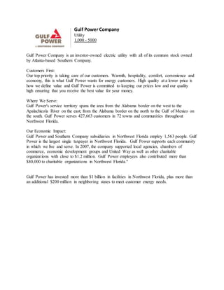 Gulf Power Company
Utility
1,000 - 5000
Gulf Power Company is an investor-owned electric utility with all of its common stock owned
by Atlanta-based Southern Company.
Customers First:
Our top priority is taking care of our customers. Warmth, hospitality, comfort, convenience and
economy, this is what Gulf Power wants for energy customers. High quality at a lower price is
how we define value and Gulf Power is committed to keeping our prices low and our quality
high ensuring that you receive the best value for your money.
Where We Serve:
Gulf Power's service territory spans the area from the Alabama border on the west to the
Apalachicola River on the east; from the Alabama border on the north to the Gulf of Mexico on
the south. Gulf Power serves 427,663 customers in 72 towns and communities throughout
Northwest Florida.
Our Economic Impact:
Gulf Power and Southern Company subsidiaries in Northwest Florida employ 1,563 people. Gulf
Power is the largest single taxpayer in Northwest Florida. Gulf Power supports each community
in which we live and serve. In 2007, the company supported local agencies, chambers of
commerce, economic development groups and United Way as well as other charitable
organizations with close to $1.2 million. Gulf Power employees also contributed more than
$80,000 to charitable organizations in Northwest Florida."
Gulf Power has invested more than $1 billion in facilities in Northwest Florida, plus more than
an additional $200 million in neighboring states to meet customer energy needs.
 