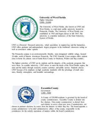 University of WestFlorida
Higher Education
5,000 - 10,000
The University of West Florida, also known as UWF and
West Florida, is a mid-sized public university located in
Pensacola, Florida. The University of West Florida was
established in 1963 and began classes in fall 1967. The
university is a member institution of the State University
System of Florida.
UWF is a Doctoral / Research university, which specializes in engineering and the humanities.
UWF offers graduate and undergraduate degree programs in the traditional classroom setting as
well as convenient online options.
The Pensacola campus is an environmentally friendly, state-designated wildlife refuge, located
10 miles north of historic downtown Pensacola. The UWF Emerald Coast campus offers options
close to home for citizens east of Santa Rosa County in Okaloosa, Walton and Bay counties..
The highest priorities of UWF are its students and the integrity of the academic programs that
serve them. As a public university, UWF strives to meet the needs of the West Florida region, the
state and the nation through research, creative activities and public service. Students choose
UWF because of its emphasis on high academic standards with the advantage of small class
sizes, friendly atmosphere, and beautiful surroundings.
Escambia County
Government
1,000 - 5000
A County of 320,000 residents is governed by the board of
county commissioners. Escambia County is divided into
five districts. One county commissioner is elected from
each district to serve a four-year term. Commissioners are
chosen in partisan elections by voters from the districts in which they live. The board appoints a
county administrator to be chief administrative officer of the county, responsible to the
commission for the orderly operations of matters within the board’s jurisdiction.
 