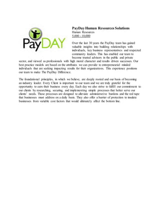 PayDayHuman Resources Solutions
Human Resources
5,000 - 10,000
Over the last 30 years the PayDay team has gained
valuable insights into building relationships with
individuals, key business representatives and respected
community leaders. This has enabled our team to
become trusted advisors in the public and private
sector, and viewed as professionals with high moral character and results driven successes. Our
best practice models are based on the attributes we can provide to entrepreneurial minded
individuals that are seeking impacting results for their organizations. This experience positions
our team to make The PayDay Difference.
The foundational principles, in which we believe, are deeply rooted and our basis of becoming
an industry leader. Every Client is important to our team and we are truly grateful for the
opportunity to earn their business every day. Each day we also strive to fulfill our commitment to
our clients by researching, securing, and implementing simple processes that better serve our
clients’ needs. These processes are designed to alleviate administrative burdens and the red tape
that businesses must address on a daily basis. They also offer a barrier of protection to insulate
businesses from variable cost factors that would ultimately affect the bottom line.
 