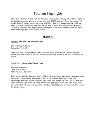 Tourism Highlights
More than 3.5 million tourists visit the Pensacola area each year. Adding a $1.2 billion impact to
the local economy and helping to employ more than 18,000 residents. There are a number of
annual festivals, events, historic tours, and landmarks. Due to its location near the beach and
close to the Port of Pensacola, our hotel will see a lot of action from March to mid-November.
To include everything that happens in the Metropolitan Area would lead to a protracted report.
Here are the highlights of the tourism season:
MARCH
March10, McGuire’s 5K Prediction Run
600 East Gregory Street,
Pensacola, FL 32502
With more than 5,000 participants, it's the nation's largest prediction run. Awards go to the
fastest participant as well as the most accurate in predicting the time it will take to complete the
course.
March 09 – 10, Light of the Moon Tours
Pensacola Lighthouse
2081 Radford Blvd,
NAS Pensacola, FL 32508
Reservations needed -- Hear true stories of the blood stained room and ghostly encounters at one
of America's most haunted lighthouses! Climb to the top of the lighthouse for the most
breathtaking view of a moonlit Pensacola Bay. Enter NAS through the East Gate. All tours held
at the Pensacola Lighthouse are family friendly and appropriate for all ages. The Moon Tours
reoccur the first weekend of every month. The Pensacola Lighthouse is open seven days a week
for daytime tours.
 