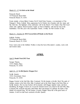 March 12 – 17, Go Irish on the Island
Pensacola Beach
735 Pensacola Beach Blvd
Pensacola Beach, FL 32561
Events include a Green Bikini Contest, Pot O’ Gold Poker Tourney, a re-enactment of Tim
Finnegan’s Wake, Catholic Mass, appearance by St. Patrick, lots of parties with live music and
fine Irish fare. The highlight of the celebration will be the March 17 St. Paddy’s Day Pub Crawl
which visits eighteen Beach locations begins at 10am at Sidelines with the last stop at the
Sandshaker. New this year is the Leprechaun Transit, a trolley for Pub Crawlers to ride.
March 31 – October 30, 2012 Season Kick-off Bands on the Beach
Gulfside Pavilion
735 Pensacola Beach Blvd.
Pensacola Beach, FL 32561
Every week come to the Gulfside Pavilion to hear the best of the nation’s country, rock n roll,
and western music.
APRIL
April 9, Daniel Tosh 2012 Tour
Saenger Theatre,
118 S. Palafox Place
Pensacola, FL 32502
April 14 – 15, Seville Quarter Reggae Fest
Seville Quarter
130 E. Government Street
Pensacola, FL 32501
Reggae Festival in the End Othe Alley Courtyard. We Be Jammin at Seville Mon! The spirit of
Jamaica returns to the End of the Alley Courtyard and on the Main Stage in the Party Plaza at
Seville Quarter. The two day Festival will be Jammin with Reggae inspired music and food.
Headlining the Reggae Festival are 5 Local & National known acts. Head to the End Othe Alley
Courtyard this weekend and grab a Red Stripe Beer and prepare to Celebrate the Sprits of the
Islands all weekend long. We will feature a creative Reggae Menu full of the great tastes of
Jamaica. It will be a laid back weekend at Seville Quarter.
 