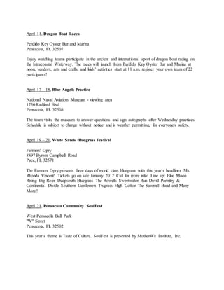 April 14, Dragon Boat Races
Perdido Key Oyster Bar and Marina
Pensacola, FL 32507
Enjoy watching teams participate in the ancient and international sport of dragon boat racing on
the Intracoastal Waterway. The races will launch from Perdido Key Oyster Bar and Marina at
noon, vendors, arts and crafts, and kids’ activities start at 11 a.m. register your own team of 22
participants!
April 17 – 18, Blue Angels Practice
National Naval Aviation Museum - viewing area
1750 Radford Blvd
Pensacola, FL 32508
The team visits the museum to answer questions and sign autographs after Wednesday practices.
Schedule is subject to change without notice and is weather permitting, for everyone's safety.
April 19 – 21, White Sands Bluegrass Festival
Farmers' Opry
8897 Byrom Campbell Road
Pace, FL 32571
The Farmers Opry presents three days of world class bluegrass with this year’s headliner Ms.
Rhonda Vincent! Tickets go on sale January 2012. Call for more info! Line up: Blue Moon
Rising Big River Deepsouth Bluegrass The Rowells Sweetwater Run David Parmley &
Continental Divide Southern Gentlemen Trugrass High Cotton The Sawmill Band and Many
More!!
April 21, Pensacola Community SoulFest
West Pensacola Ball Park
"W" Street
Pensacola, FL 32502
This year’s theme is Taste of Culture. SoulFest is presented by MotherWit Institute, Inc.
 