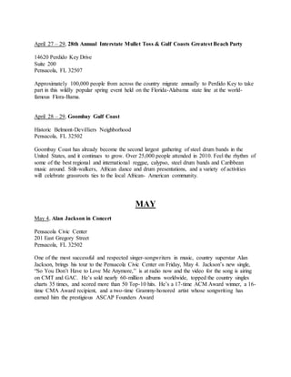 April 27 – 29, 28th Annual Interstate Mullet Toss & Gulf Coasts Greatest Beach Party
14620 Perdido Key Drive
Suite 200
Pensacola, FL 32507
Approximately 100,000 people from across the country migrate annually to Perdido Key to take
part in this wildly popular spring event held on the Florida-Alabama state line at the world-
famous Flora-Bama.
April 28 – 29, Goombay Gulf Coast
Historic Belmont-Devilliers Neighborhood
Pensacola, FL 32502
Goombay Coast has already become the second largest gathering of steel drum bands in the
United States, and it continues to grow. Over 25,000 people attended in 2010. Feel the rhythm of
some of the best regional and international reggae, calypso, steel drum bands and Caribbean
music around. Stilt-walkers, African dance and drum presentations, and a variety of activities
will celebrate grassroots ties to the local African- American community.
MAY
May 4, Alan Jackson in Concert
Pensacola Civic Center
201 East Gregory Street
Pensacola, FL 32502
One of the most successful and respected singer-songwriters in music, country superstar Alan
Jackson, brings his tour to the Pensacola Civic Center on Friday, May 4. Jackson’s new single,
“So You Don’t Have to Love Me Anymore,” is at radio now and the video for the song is airing
on CMT and GAC. He’s sold nearly 60-million albums worldwide, topped the country singles
charts 35 times, and scored more than 50 Top-10 hits. He’s a 17-time ACM Award winner, a 16-
time CMA Award recipient, and a two-time Grammy-honored artist whose songwriting has
earned him the prestigious ASCAP Founders Award
 