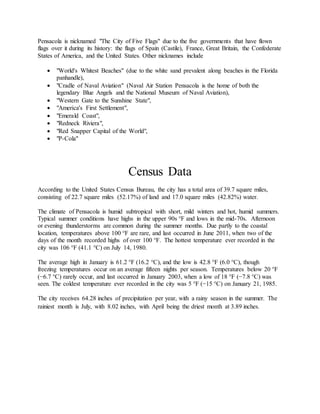 Pensacola is nicknamed "The City of Five Flags" due to the five governments that have flown
flags over it during its history: the flags of Spain (Castile), France, Great Britain, the Confederate
States of America, and the United States. Other nicknames include
 "World's Whitest Beaches" (due to the white sand prevalent along beaches in the Florida
panhandle),
 "Cradle of Naval Aviation" (Naval Air Station Pensacola is the home of both the
legendary Blue Angels and the National Museum of Naval Aviation),
 "Western Gate to the Sunshine State",
 "America's First Settlement",
 "Emerald Coast",
 "Redneck Riviera",
 "Red Snapper Capital of the World",
 "P-Cola"
Census Data
According to the United States Census Bureau, the city has a total area of 39.7 square miles,
consisting of 22.7 square miles (52.17%) of land and 17.0 square miles (42.82%) water.
The climate of Pensacola is humid subtropical with short, mild winters and hot, humid summers.
Typical summer conditions have highs in the upper 90s °F and lows in the mid-70s. Afternoon
or evening thunderstorms are common during the summer months. Due partly to the coastal
location, temperatures above 100 °F are rare, and last occurred in June 2011, when two of the
days of the month recorded highs of over 100 °F. The hottest temperature ever recorded in the
city was 106 °F (41.1 °C) on July 14, 1980.
The average high in January is 61.2 °F (16.2 °C), and the low is 42.8 °F (6.0 °C), though
freezing temperatures occur on an average fifteen nights per season. Temperatures below 20 °F
(−6.7 °C) rarely occur, and last occurred in January 2003, when a low of 18 °F (−7.8 °C) was
seen. The coldest temperature ever recorded in the city was 5 °F (−15 °C) on January 21, 1985.
The city receives 64.28 inches of precipitation per year, with a rainy season in the summer. The
rainiest month is July, with 8.02 inches, with April being the driest month at 3.89 inches.
 