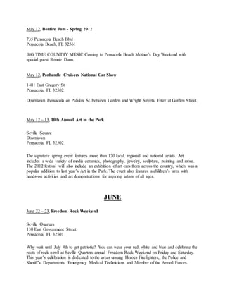 May 12, Bonfire Jam - Spring 2012
735 Pensacola Beach Blvd
Pensacola Beach, FL 32561
BIG TIME COUNTRY MUSIC Coming to Pensacola Beach Mother’s Day Weekend with
special guest Ronnie Dunn.
May 12, Panhandle Cruisers National Car Show
1401 East Gregory St
Pensacola, FL 32502
Downtown Pensacola on Palafox St. between Garden and Wright Streets. Enter at Garden Street.
May 12 – 13, 10th Annual Art in the Park
Seville Square
Downtown
Pensacola, FL 32502
The signature spring event features more than 120 local, regional and national artists. Art
includes a wide variety of media ceramics, photography, jewelry, sculpture, painting and more.
The 2012 festival will also include an exhibition of art cars from across the country, which was a
popular addition to last year’s Art in the Park. The event also features a children’s area with
hands-on activities and art demonstrations for aspiring artists of all ages.
JUNE
June 22 – 23, Freedom Rock Weekend
Seville Quarters
130 East Government Street
Pensacola, FL 32501
Why wait until July 4th to get patriotic? You can wear your red, white and blue and celebrate the
roots of rock n roll at Seville Quarters annual Freedom Rock Weekend on Friday and Saturday.
This year’s celebration is dedicated to the areas unsung Heroes Firefighters, the Police and
Sheriff’s Departments, Emergency Medical Technicians and Member of the Armed Forces.
 