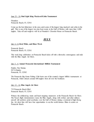 June 23 – 24, Bud Light King Mackerel/Cobia Tournament
Flounders
Pensacola Beach, FL 32561
Come see the best fishermen in the area catch some of the largest king mackerel and cobia in the
gulf. This is one of the largest two-day boat events in the Gulf of Mexico with more than 1,000
anglers. Take-off and weigh-in will be at Flounder's Chowder House on Pensacola Beach.
JULY
July 4 -14, Red, White, and Blues Week
Pensacola Beach
Pensacola Beach, FL 32561
This week long celebration on Pensacola Beach kicks off with a fireworks extravaganza and ends
with the Blue Angels Air Show.
July 5 – 8, Annual Pensacola International Billfish Tournament
Palafox Pier Marina
997 S Palafox
Pensacola, FL 32502
The Pensacola Big Game Fishing Club hosts one of the country's largest billfish tournaments at
Pensacola, which attracts around 600 anglers from all over the Southeast.
July 13 – 14, Blue Angels Air Show
735 Pensacola Beach Blvd
Pensacola Beach, FL 32561
Witness the exhilarating stunts and heart-stopping maneuvers at the Pensacola Beach Air Show.
The Navy's flight demonstration team, the Blue Angels, along with civilian and other military
aircraft will perform aerial acrobatics over the Gulf of Mexico during a weekend of high-flying
fun. Air show fans will have four opportunities to see the world-famous Blues in action on
Pensacola Beach.
 