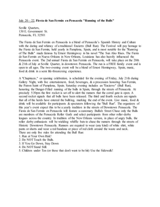 July 20 – 22, Fiesta de San Fermin en Pensacola "Running of the Bulls"
Seville Quarters,
130 E. Government St.
Pensacola, FL 32501
The Fiesta de San Fermin en Pensacola is a blend of Pensacola’s Spanish History and Culture
with the daring and whimsy of a traditional Encierro (Bull Run). The Festival will pay homage to
the Fiesta de San Fermin, held yearly in Pamplona, Spain, and is most notable for the "Running
of The Bulls" made famous by Ernest Hemingway in his novel "The Sun Also Rises. The Fiesta
de San Fermin en Nueva Orleans in New Orleans, Louisiana has also heavily influenced the
Pensacola event. The 2nd annual Fiesta de San Fermin en Pensacola, will take place on the 20th
& 21th of July at Seville Quarter, in downtown Pensacola. The run is a FREE family event and is
open to all ages. The two-evening event will be a blend of Ernest Hemingway, Spain, music,
food & drink in a semi life-threatening experience.
A "Chupinazo," or opening celebration, is scheduled for the evening of Friday, July 21th during
Gallery Night, with live entertainment, food, beverages, & a procession honoring San Fermin,
the Patron Saint of Pamplona, Spain. Saturday evening includes an "Encierro" (Bull Run),
honoring the Danger-Filled running of the bulls in Spain, through the streets of Pensacola. At
precisely 5:30pm the first rocket is set off to alert the runners that the corral gate is open. A
second rocket signals that all bulls have been released. The third and fourth rockets are signals
that all of the herds have entered the bullring, marking the end of the event. Live music, food &
drink will be available for participants & spectators following the "Bull Run". The organizers of
this year’s event expect this to be a yearly tradition in the streets of Downtown Pensacola. The
Fiesta de San Fermin en Pensacola will feature a customary Bullish Street Chase only the Bulls
are members of the Pensacola Roller Gurlz and select participants from other roller-derby
leagues across the country. In tradition of the New Orleans version, in place of angry bulls, the
roller derby enthusiasts will be wielding whiffle bats to chase the runners through the streets of
Historic Downtown Pensacola. Runners are required to wear (any kind) of white shirt, white
pants or shorts and wear a red bandana or piece of red cloth around the waste and neck.
There are only five rules for attending the Bull Run:
1. Run at Your Own Risk!
2. Do NOTTouch the Bulls.
3. If You Go Down, Stay Down
4. Do NOTStand Still.
5. Children under Ten (or those that don't want to be hit) Use the Sidewalk!
 