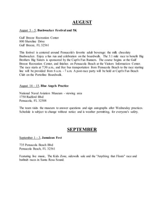 AUGUST
August 3 – 5, Bushwacker Festival and 5K
Gulf Breeze Recreation Center
800 Shoreline Drive
Gulf Breeze, FL 32561
This festival is centered around Pensacola's favorite adult beverage: the milk chocolaty
Bushwacker. Enjoy a fun run and celebration on the boardwalk. The 3.1 mile race to benefit Big
Brothers Big Sisters is sponsored by the Capt'n Fun Runners. The course begins at the Gulf
Breeze Recreation Center, and finishes on Pensacola Beach at the Visitors Information Center.
The race starts at 7:30 a.m., and free bus transportation from Pensacola Beach to the race starting
line will be provided from 6 a.m. - 7 a.m. A post-race party will be held at Capt'n Fun Beach
Club on the Portofino Boardwalk.
August 14 – 15, Blue Angels Practice
National Naval Aviation Museum - viewing area
1750 Radford Blvd
Pensacola, FL 32508
The team visits the museum to answer questions and sign autographs after Wednesday practices.
Schedule is subject to change without notice and is weather permitting, for everyone's safety.
SEPTEMBER
September 1 – 3, Jamaican Fest
735 Pensacola Beach Blvd
Pensacola Beach, FL 32561
Featuring live music, The Kids Zone, sidewalk sale and the "Anything that Floats" race and
bathtub races in Santa Rosa Sound.
 