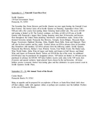 September 6 – 7, Emerald Coast BeerFest
Seville Quarters
130 East Government Street
Pensacola, FL 32501
The Escambia Bay Home Brewers and Seville Quarter are once again hosting the Emerald Coast
Beer Festival. The festival kicks off at Seville Quarter on Thursday, September 6 from 7:00 -
9:00 pm with a five course beer-pairing dinner featuring hand-crafted ales. The cost is $55.00
and seating is limited to 80. The Festival continues on Friday at 6:00 to 8:30 pm, at Seville
Quarter with Pensacola’s largest Beer Tasting featuring more than 30 breweries and brewers
from throughout the United States including microbrews and homebrew styles. Some of the
featured breweries include Pensacola Bay Brewery, Terrapin, Seven Bridges, Moccasin Bend,
Rogue, Sweetwater, Highland Brewing, Abita, Dogfish Head, Bells, Stone and Shipyard. There
will also be food vendors and live music. Festival tickets are $20 in advance from an Escambia
Bay Homebrew club member; $25.00 in advance from the following outlets: Seville Quarter,
Pensacola Bay Brewery, Richey’s East, Wisteria Tavern, Four Winds Foods, The Shady Lady,
Wine World Outlet, Aloha Wine & Liquor and Spirits and Grapes in Gulf Breeze, and Island
Wine and Liquor on Pensacola Beach. Tickets are $30.00 the day of the event. An additional
$10.00 ticket may be purchased for designated drivers. VIP tickets are limited to 100 and can be
purchased in advance for $50.00. VIP ticket holders receive early entry to the VIP room, hors
d’oeuvres and special exclusive hand-selected beers chosen by the top breweries. All ticket
holders receive a souvenir festival beer tasting glass and free admission to a post-concert event in
Seville Quarters Seville Plaza.
September 15 – 16, 4th Annual Taste of the Beach
Casino Beach
Pensacola Beach, FL 32561
Bring an appetite and be prepared for an explosion of flavors as Santa Rosa Island chefs show
off their culinary skills with signature dishes or perhaps new creations near the Gulfside Pavilion
in the core of Pensacola Beach.
 