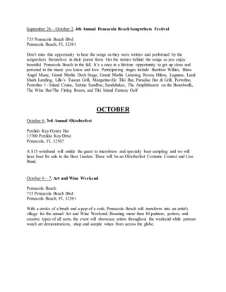 September 26 – October 2, 4th Annual Pensacola BeachSongwriters Festival
735 Pensacola Beach Blvd
Pensacola Beach, FL 32561
Don’t miss this opportunity to hear the songs as they were written and performed by the
songwriters themselves in their purest form. Get the stories behind the songs as you enjoy
beautiful Pensacola Beach in the fall. It’s a once in a lifetime opportunity to get up close and
personal to the music you know and love. Participating stages include Bamboo Willies, Blues
Angel Music, Grand Marlin Deck Stage, Grand Marlin Listening Room, Hilton, Lagunas, Land
Shark Landing, Lillo’s Tuscan Grill, Margaritaville Tiki Bar, Paradise Bar & Grill, Portofino,
Portofino l - Island Cruise, Sabine Sandbar, Sandshaker, The Amphitheatre on the Boardwalk,
The Wine Bar/The Fitting Room, and Tiki Island Fantasy Golf
OCTOBER
October 6, 3rd Annual Oktoberfest
Perdido Key Oyster Bar
13700 Perdido Key Drive
Pensacola, FL 32507
A $15 wristband will entitle the guest to microbrew and specialty beer sampling and we will
have beer for sale in the Beer Garden. There will be an Oktoberfest Costume Contest and Live
Band.
October 6 – 7, Art and Wine Weekend
Pensacola Beach
735 Pensacola Beach Blvd
Pensacola Beach, FL 32561
With a stroke of a brush and a pop of a cork, Pensacola Beach will transform into an artist's
village for the annual Art and Wine Weekend. Boasting more than 40 painters, potters, and
creative types of all sorts, the event will showcase artists throughout the weekend while patrons
watch art demonstrations, shop and sample wines from across the globe.
 
