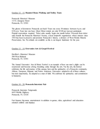 October 12 – 13, Haunted House Walking and Trolley Tours
Pensacola Historical Museum
115 E. Zaragosa Street
Pensacola, FL 32501
The ghosts of downtown Pensacola are back! Tours run every 30 minutes between 6 p.m. and
8:30 p.m. Tours last one hour. Ghost Meter rentals are only $5.00 per tour per participant.
Prepaid reservations required. Ticket sales usually begin one month before. Proceeds from ticket
sales benefit the Pensacola Historical Society, a local nonprofit organization whose mission since
1933 has been to preserve and promote Pensacola’s history, a division of West Florida Historic
Preservation, Inc. No refunds are available as this is our largest fundraiser for the year.
October 13 – 14, Estevanico Arts & Gospel Festival
Devillier's Historical Museum
500 West Belmont
Pensacola, FL 32501
The Annual Estevanico Arts & Music Festival is an example of how one man’s plight can be
resurrected and become a living breathing entity through the arts. Via the arts, the festival
celebrates the life and journey of this unsung hero and the spirituality of a Pensacola community.
African, European, Hispanic and Native American; Estevanico adapted to all of these cultures,
but most importantly, he adapted as a man of faith. We celebrate his spirituality and commitment
to humanity.
October 18 – 28, Pensacola Interstate Fair
Pensacola Interstate Fairgrounds
6655 Mobile Highway
Pensacola, FL 32526
Fair features big-name entertainment in addition to games, rides, agricultural and education-
oriented exhibits and displays.
 