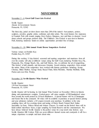 NOVEMBER
November 2 – 4, Great Gulf Coast Arts Festival
Seville Square
Alcaniz & Government Streets
Pensacola, FL 32502
The three-day, juried art show draws more than 200 of the nation’s best painters, potters,
sculptors, jewelers, graphic artists, craftsmen and other artists. The event features live musicians
in Fountain Park with sounds ranging from Zydeco, bluegrass, jazz and blues to classical. Local
dance schools and groups perform daily. The Children's Arts Festival is next door in Bartram
Park, featuring numerous hands-on artistic opportunities provided free of charge.
November 8 – 18, 28th Annual Frank Brown Songwriters Festival
Various venues on Perdido Key
Perdido Key, FL 32507
During this exciting 11 day festival, seasoned and aspiring songwriters and musicians from all
over the country will play at different venues along the Gulf Coast, including Perdido Key, Fla.,
Pensacola, Fla., Orange Beach, Ala., and Gulf Shores, Ala., to celebrate the art of songwriting.
This festival is held annually and showcases Grammy Award-winning songwriters from around
the nation. Many of the songwriters have worked with famous performers including: Kenny
Chesney, Blake Shelton, George Strait, Rascal Flatts, Reba McEntire, Martina McBride, Dolly
Parton and even Elvis Presley.
November 18, Seville Quarter Wine Festival
Seville Quarter
130 East Government Street
Pensacola, FL 32501
Seville Quarter will be hosting its 2nd Annual Wine Festival on November 18th in its historic
dining and entertainment complex. Festival-goers will enjoy samples of 200 handpicked wines
from around the world poured by 10 local distributors. A special feature will be a Champagne
and Oyster Bar in the courtyard. All wines will be available to purchase at special festival pricing
and your admission includes a $5 coupon towards your purchase. In addition to the wine
sampling there will be a cooking demo and tasting of Harris Ranch Natural Beef, Italian
Specialties by Enzo, Tribeca Bread and Artisan Cheeses. To round out the festival there will be
hand-crafted microbrew beers, a cigar sampling by Grand Reserve and live entertainment. We
have always believed Seville Quarter is the perfect venue for a top-notch wine festival, says
Seville Quarters Bill Carlson. With our seven different themed rooms and courtyards it will be a
unique experience to sample and learn about wine.
 