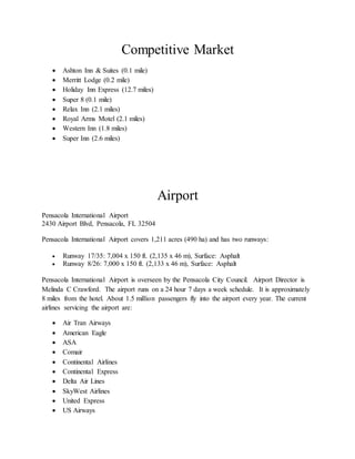 Competitive Market
 Ashton Inn & Suites (0.1 mile)
 Merritt Lodge (0.2 mile)
 Holiday Inn Express (12.7 miles)
 Super 8 (0.1 mile)
 Relax Inn (2.1 miles)
 Royal Arms Motel (2.1 miles)
 Western Inn (1.8 miles)
 Super Inn (2.6 miles)
Airport
Pensacola International Airport
2430 Airport Blvd, Pensacola, FL 32504
Pensacola International Airport covers 1,211 acres (490 ha) and has two runways:
 Runway 17/35: 7,004 x 150 ft. (2,135 x 46 m), Surface: Asphalt
 Runway 8/26: 7,000 x 150 ft. (2,133 x 46 m), Surface: Asphalt
Pensacola International Airport is overseen by the Pensacola City Council. Airport Director is
Melinda C Crawford. The airport runs on a 24 hour 7 days a week schedule. It is approximately
8 miles from the hotel. About 1.5 million passengers fly into the airport every year. The current
airlines servicing the airport are:
 Air Tran Airways
 American Eagle
 ASA
 Comair
 Continental Airlines
 Continental Express
 Delta Air Lines
 SkyWest Airlines
 United Express
 US Airways
 