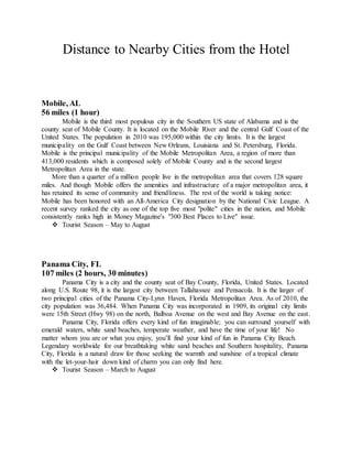 Distance to Nearby Cities from the Hotel
Mobile, AL
56 miles (1 hour)
Mobile is the third most populous city in the Southern US state of Alabama and is the
county seat of Mobile County. It is located on the Mobile River and the central Gulf Coast of the
United States. The population in 2010 was 195,000 within the city limits. It is the largest
municipality on the Gulf Coast between New Orleans, Louisiana and St. Petersburg, Florida.
Mobile is the principal municipality of the Mobile Metropolitan Area, a region of more than
413,000 residents which is composed solely of Mobile County and is the second largest
Metropolitan Area in the state.
More than a quarter of a million people live in the metropolitan area that covers 128 square
miles. And though Mobile offers the amenities and infrastructure of a major metropolitan area, it
has retained its sense of community and friendliness. The rest of the world is taking notice:
Mobile has been honored with an All-America City designation by the National Civic League. A
recent survey ranked the city as one of the top five most "polite" cities in the nation, and Mobile
consistently ranks high in Money Magazine's "300 Best Places to Live" issue.
 Tourist Season – May to August
Panama City, FL
107 miles (2 hours, 30 minutes)
Panama City is a city and the county seat of Bay County, Florida, United States. Located
along U.S. Route 98, it is the largest city between Tallahassee and Pensacola. It is the larger of
two principal cities of the Panama City-Lynn Haven, Florida Metropolitan Area. As of 2010, the
city population was 36,484. When Panama City was incorporated in 1909, its original city limits
were 15th Street (Hwy 98) on the north, Balboa Avenue on the west and Bay Avenue on the east.
Panama City, Florida offers every kind of fun imaginable; you can surround yourself with
emerald waters, white sand beaches, temperate weather, and have the time of your life! No
matter whom you are or what you enjoy, you’ll find your kind of fun in Panama City Beach.
Legendary worldwide for our breathtaking white sand beaches and Southern hospitality, Panama
City, Florida is a natural draw for those seeking the warmth and sunshine of a tropical climate
with the let-your-hair down kind of charm you can only find here.
 Tourist Season – March to August
 