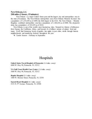 New Orleans, LA
200 miles (3 hours, 15 minutes)
New Orleans is a major United States port and the largest city and metropolitan area in
the state of Louisiana. The New Orleans metropolitan area (New Orleans–Metairie–Kenner) has
a population of 1,235,650 as of 2009, the 46th largest in the USA. The New Orleans – Metairie –
Bogalusa combined metropolitan area has a population of 1,360,436 as of 2000. The city/parish
alone has a population of 343,829 as of 2010.
New Orleans is one of the world's most fascinating cities. Steeped in a history of influences
from Europe, the Caribbean, Africa, and beyond, it's a brilliant mosaic of culture, food and
music. You'll find brimming bowls of gumbo, late nights in jazz clubs, strolls through historic
neighborhoods and tantalizing festivals throughout the year.
 Tourist Season – February to September
Hospitals
United States Naval Hospital of Pensacola (1.4 miles away)
6000 W. Hwy 98, Pensacola, FL 32512
VA Gulf Coast Health Care Center (1.4 miles away)
5800 W. Hwy 98, Pensacola, FL 32512
Baptist Hospital (3.1 miles away)
1000 W. Moreno Street, Pensacola, FL 32501
Sacred Heart Hospital (6.1 miles away)
5151 N. 9th Avenue, Pensacola, FL 32504
 