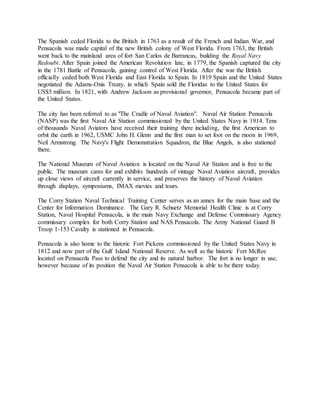 The Spanish ceded Florida to the British in 1763 as a result of the French and Indian War, and
Pensacola was made capital of the new British colony of West Florida. From 1763, the British
went back to the mainland area of fort San Carlos de Barrancas, building the Royal Navy
Redoubt. After Spain joined the American Revolution late, in 1779, the Spanish captured the city
in the 1781 Battle of Pensacola, gaining control of West Florida. After the war the British
officially ceded both West Florida and East Florida to Spain. In 1819 Spain and the United States
negotiated the Adams-Onis Treaty, in which Spain sold the Floridas to the United States for
US$5 million. In 1821, with Andrew Jackson as provisional governor, Pensacola became part of
the United States.
The city has been referred to as "The Cradle of Naval Aviation". Naval Air Station Pensacola
(NASP) was the first Naval Air Station commissioned by the United States Navy in 1914. Tens
of thousands Naval Aviators have received their training there including, the first American to
orbit the earth in 1962, USMC John H. Glenn and the first man to set foot on the moon in 1969,
Neil Armstrong. The Navy's Flight Demonstration Squadron, the Blue Angels, is also stationed
there.
The National Museum of Naval Aviation is located on the Naval Air Station and is free to the
public. The museum cares for and exhibits hundreds of vintage Naval Aviation aircraft, provides
up close views of aircraft currently in service, and preserves the history of Naval Aviation
through displays, symposiums, IMAX movies and tours.
The Corry Station Naval Technical Training Center serves as an annex for the main base and the
Center for Information Dominance. The Gary R. Schuetz Memorial Health Clinic is at Corry
Station, Naval Hospital Pensacola, is the main Navy Exchange and Defense Commissary Agency
commissary complex for both Corry Station and NAS Pensacola. The Army National Guard B
Troop 1-153 Cavalry is stationed in Pensacola.
Pensacola is also home to the historic Fort Pickens commissioned by the United States Navy in
1812 and now part of the Gulf Island National Reserve. As well as the historic Fort McRee
located on Pensacola Pass to defend the city and its natural harbor. The fort is no longer in use,
however because of its position the Naval Air Station Pensacola is able to be there today.
 