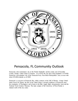 Pensacola, FL Community Outlook
Pensacola is the westernmost city in the Florida Panhandle and the county seat of Escambia
County, Florida, United States of America. As of 2010, the city had a total population of 54,000.
Pensacola is the principal city of the Pensacola-Ferry Pass-Brent Metropolitan Area, an area with
about 455,000 residents as of 2009.
Pensacola is a sea port on Pensacola Bay, which connects to the Gulf of Mexico. A large United
States Naval Air Station, the first in the United States, is located southwest of Pensacola (near
the community of Warrington) and is home to the Blue Angels flight demonstration team and the
National Naval Aviation Museum. The main campus of the University of West Florida is
situated north of the city center.
 
