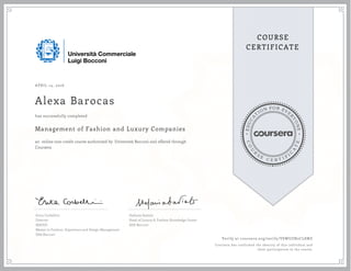 EDUCA
T
ION FOR EVE
R
YONE
CO
U
R
S
E
C E R T I F
I
C
A
TE
COURSE
CERTIFICATE
APRIL 14, 2016
Alexa Barocas
Management of Fashion and Luxury Companies
an online non-credit course authorized by Università Bocconi and offered through
Coursera
has successfully completed
Erica Corbellini
Director
MAFED
Master in Fashion, Experience and Design Management
SDA Bocconi
Stefania Saviolo
Head of Luxury & Fashion Knowledge Center
SDA Bocconi
Verify at coursera.org/verify/VSWUZN2CL8MZ
Coursera has confirmed the identity of this individual and
their participation in the course.
 