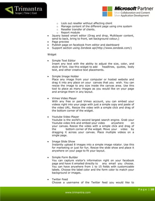 P a g e | 10
www.trimantra.com
o Lock out reseller without affecting client
o Manage content of the different page using cms system
o Reseller transfer of clients.
o Report module
 Jquery based smart editor (Drag and drop, Multilayer content,
send to back, bring to front, set background colour,)
 Page preview
 Publish page on facebook from editor and dashboard
 Support section using Zendesk api(http://www.zendesk.com/)
Widget
 Simple Text Editor
Insert any text with the ability to adjust the size, color, and
style of font. Use this widget to add headlines, quotes, body
text, and other creative text placements.
 Simple Image Holder
Place any image from your computer or hosted website and
drag it into any place on your canvas that you wish. You can
resize the image to any size inside the canvas area. Use this
tool to place as many images as you would like on your page
and arrange them in any layout.
 Vimeo Video Player
With any free or paid Vimeo account, you can embed your
videos right into your page with just a simple copy and paste of
the video URL. Resize the video with a simple click and drag of
the bottom corner of the widget.
 Youtube Video Player
Youtube is the world’s second largest search engine. Grab your
Youtube video link and embed your video anywhere on
your canvas. Resize the video with a simple click and drag of
the bottom corner of the widget. Move your video by
dragging it across your canvas. Place multiple videos on a
single page.
 Image Slide Show
Instantly upload 8 images into a simple image rotator. Use this
for marketing or just for fun. Resize the slide show and place it
anywhere on your page to fit your layout.
 Simple Form Builder
You can capture visitor’s information right on your facebook
page and have it emailed directly to any email you choose.
You can have anywhere from 1 to 15 fields with customizable
labels. Choose the label color and the form color to match your
background or images.
 Twitter Feed
Choose a username of the Twitter feed you would like to
 