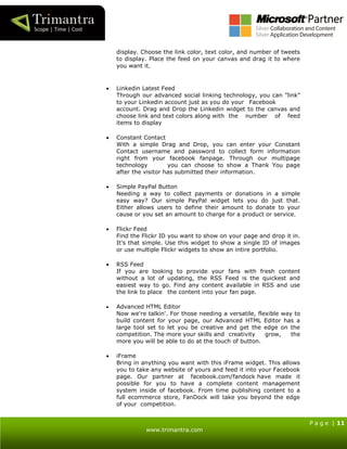 P a g e | 11
www.trimantra.com
display. Choose the link color, text color, and number of tweets
to display. Place the feed on your canvas and drag it to where
you want it.
 Linkedin Latest Feed
Through our advanced social linking technology, you can "link"
to your Linkedin account just as you do your Facebook
account. Drag and Drop the Linkedin widget to the canvas and
choose link and text colors along with the number of feed
items to display
 Constant Contact
With a simple Drag and Drop, you can enter your Constant
Contact username and password to collect form information
right from your facebook fanpage. Through our multipage
technology you can choose to show a Thank You page
after the visitor has submitted their information.
 Simple PayPal Button
Needing a way to collect payments or donations in a simple
easy way? Our simple PayPal widget lets you do just that.
Either allows users to define their amount to donate to your
cause or you set an amount to charge for a product or service.
 Flickr Feed
Find the Flickr ID you want to show on your page and drop it in.
It's that simple. Use this widget to show a single ID of images
or use multiple Flickr widgets to show an intire portfolio.
 RSS Feed
If you are looking to provide your fans with fresh content
without a lot of updating, the RSS Feed is the quickest and
easiest way to go. Find any content available in RSS and use
the link to place the content into your fan page.
 Advanced HTML Editor
Now we're talkin'. For those needing a versatile, flexible way to
build content for your page, our Advanced HTML Editor has a
large tool set to let you be creative and get the edge on the
competition. The more your skills and creativity grow, the
more you will be able to do at the touch of button.
 iFrame
Bring in anything you want with this iFrame widget. This allows
you to take any website of yours and feed it into your Facebook
page. Our partner at facebook.com/fandock have made it
possible for you to have a complete content management
system inside of facebook. From time publishing content to a
full ecommerce store, FanDock will take you beyond the edge
of your competition.
 