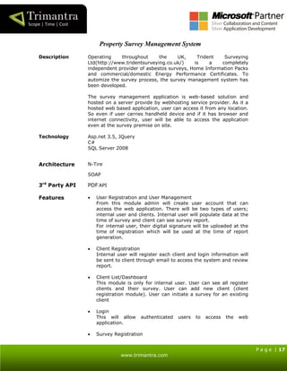P a g e | 17
www.trimantra.com
Property Survey Management System
Description Operating throughout the UK, Trident Surveying
Ltd(http://www.tridentsurveying.co.uk/) is a completely
independent provider of asbestos surveys, Home Information Packs
and commercial/domestic Energy Performance Certificates. To
automize the survey process, the survey management system has
been developed.
The survey management application is web-based solution and
hosted on a server provide by webhosting service provider. As it a
hosted web based application, user can access it from any location.
So even if user carries handheld device and if it has browser and
internet connectivity, user will be able to access the application
even at the survey premise on site.
Technology Asp.net 3.5, JQuery
C#
SQL Server 2008
Architecture N-Tire
SOAP
3rd
Party API PDF API
Features  User Registration and User Management
From this module admin will create user account that can
access the web application. There will be two types of users;
internal user and clients. Internal user will populate data at the
time of survey and client can see survey report.
For internal user, their digital signature will be uploaded at the
time of registration which will be used at the time of report
generation.
 Client Registration
Internal user will register each client and login information will
be sent to client through email to access the system and review
report.
 Client List/Dashboard
This module is only for internal user. User can see all register
clients and their survey. User can add new client (client
registration module). User can initiate a survey for an existing
client
 Login
This will allow authenticated users to access the web
application.
 Survey Registration
 