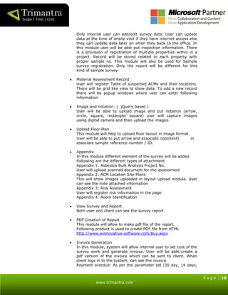 P a g e | 18
www.trimantra.com
Only internal user can add/edit survey data. User can update
data at the time of onsite visit if they have internet access else
they can update data later on when they back to the office. In
this module user will be able put inspection information. There
is a provision of registration of multiple properties within in a
project. Record will be stored related to each property with
proper sample no. This module will also be used for Sample
survey registration. Only the report will be different for this
kind of sample survey
 Material Assessment Record
User will register Table of suspected ACMs and their locations.
There will be grid like view to show data. To add a new record
there will be popup windows where user can enter following
information
 Image and notation: ( jQuery based )
User will be able to upload image and put notation (arrow,
circle, square, rectangle/ square) user will capture images
using digital camera and then upload the images.
 Upload Floor Plan
This module will help to upload floor layout in image format.
User will be able to put arrow and associate note(text) or
associate sample reference number / ID.
 Appendix
In this module different element of the survey will be added
Following are the different types of attachment
Appendix 1: Asbestos Bulk Analysis Project No.
User will upload scanned document for the assessment
Appendix 2: ACM Location Site Plans
This will show images uploaded in layout upload module. User
can see the note attached information
Appendix 3: Risk Assessment
User will register risk information in the page
Appendix 4: Room Identification
 View Survey and Report
Both user and client can see the survey report.
 PDF Creation of Report
This module will allow to make pdf file of the report.
Following product is used to create PDF file from HTML
http://www.winnovative-software.com/Buy.aspx
 Invoice Generation
In this module, system will allow internal user to set cost of the
survey work and generate invoice. User will be able create a
pdf version of the invoice which can be sent to client. When
client logs in to the system; can see the invoice.
Payment overdue: As per the parameter set (30 day, 14 days,
 