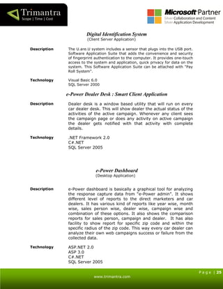 P a g e | 25
www.trimantra.com
Digital Identification System
(Client Server Application)
Description The U.are.U system includes a sensor that plugs into the USB port.
Software Application Suite that adds the convenience and security
of fingerprint authentication to the computer. It provides one-touch
access to the system and application, quick privacy for data on the
system. This Software Application Suite can be attached with "Pay
Roll System".
Technology Visual Basic 6.0
SQL Server 2000
e-Power Dealer Desk : Smart Client Application
Description Dealer desk is a window based utility that will run on every
car dealer desk. This will show dealer the actual status of the
activities of the active campaign. Whenever any client sees
the campaign page or does any activity on active campaign
the dealer gets notified with that activity with complete
details.
Technology .NET Framework 2.0
C#.NET
SQL Server 2005
e-Power Dashboard
(Desktop Application)
Description e-Power dashboard is basically a graphical tool for analyzing
the response capture data from “e-Power admin”. It shows
different level of reports to the direct marketers and car
dealers. It has various kind of reports like year wise, month
wise, sales person wise, dealer wise, campaign wise and
combination of these options. It also shows the comparison
reports for sales person, campaign and dealer. It has also
facility to show report for specific zip code and within the
specific radius of the zip code. This way every car dealer can
analyze their own web campaigns success or failure from the
collected data.
Technology ASP.NET 2.0
ASP 3.0
C#.NET
SQL Server 2005
 