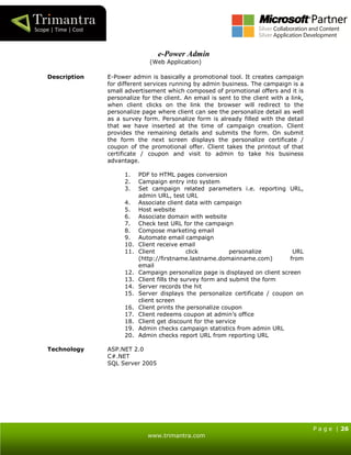P a g e | 26
www.trimantra.com
e-Power Admin
(Web Application)
Description E-Power admin is basically a promotional tool. It creates campaign
for different services running by admin business. The campaign is a
small advertisement which composed of promotional offers and it is
personalize for the client. An email is sent to the client with a link,
when client clicks on the link the browser will redirect to the
personalize page where client can see the personalize detail as well
as a survey form. Personalize form is already filled with the detail
that we have inserted at the time of campaign creation. Client
provides the remaining details and submits the form. On submit
the form the next screen displays the personalize certificate /
coupon of the promotional offer. Client takes the printout of that
certificate / coupon and visit to admin to take his business
advantage.
1. PDF to HTML pages conversion
2. Campaign entry into system
3. Set campaign related parameters i.e. reporting URL,
admin URL, test URL
4. Associate client data with campaign
5. Host website
6. Associate domain with website
7. Check test URL for the campaign
8. Compose marketing email
9. Automate email campaign
10. Client receive email
11. Client click personalize URL
(http://firstname.lastname.domainname.com) from
email
12. Campaign personalize page is displayed on client screen
13. Client fills the survey form and submit the form
14. Server records the hit
15. Server displays the personalize certificate / coupon on
client screen
16. Client prints the personalize coupon
17. Client redeems coupon at admin’s office
18. Client get discount for the service
19. Admin checks campaign statistics from admin URL
20. Admin checks report URL from reporting URL
Technology ASP.NET 2.0
C#.NET
SQL Server 2005
 