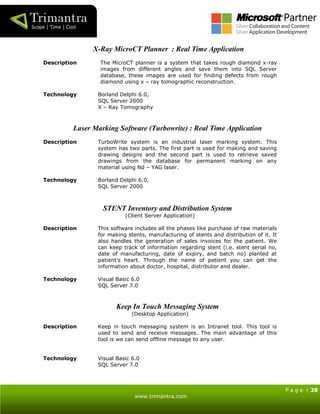 P a g e | 28
www.trimantra.com
X-Ray MicroCT Planner : Real Time Application
Description The MicroCT planner is a system that takes rough diamond x-ray
images from different angles and save them into SQL Server
database, these images are used for finding defects from rough
diamond using x – ray tomographic reconstruction.
Technology Borland Delphi 6.0,
SQL Server 2000
X – Ray Tomography
Laser Marking Software (Turbowrite) : Real Time Application
Description TurboWrite system is an industrial laser marking system. This
system has two parts. The first part is used for making and saving
drawing designs and the second part is used to retrieve saved
drawings from the database for permanent marking on any
material using Nd – YAG laser.
Technology Borland Delphi 6.0,
SQL Server 2000
STENT Inventory and Distribution System
(Client Server Application)
Description This software includes all the phases like purchase of raw materials
for making stents, manufacturing of stents and distribution of it. It
also handles the generation of sales invoices for the patient. We
can keep track of information regarding stent (i.e. stent serial no,
date of manufacturing, date of expiry, and batch no) planted at
patient's heart. Through the name of patient you can get the
information about doctor, hospital, distributor and dealer.
Technology Visual Basic 6.0
SQL Server 7.0
Keep In Touch Messaging System
(Desktop Application)
Description Keep in touch messaging system is an Intranet tool. This tool is
used to send and receive messages. The main advantage of this
tool is we can send offline message to any user.
Technology Visual Basic 6.0
SQL Server 7.0
 