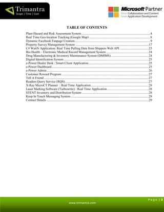 P a g e | 3
www.trimantra.com
TABLE OF CONTENTS
Plant Hazard and Risk Assessment System......................................................................................4
Real Time Geo-location Tracking (Google Map) ............................................................................8
Dynamic Facebook Fanpage Creation..............................................................................................9
Property Survey Management System ...........................................................................................17
C# WatiN Application: Real Time Pulling Data from Shippers Web API ....................................23
Bio Health – Electronic Medical Record Management System.....................................................24
Drug Manufacturing & Inventory Maintenance System (DMIMS)...............................................24
Digital Identification System..........................................................................................................25
e-Power Dealer Desk : Smart Client Application...........................................................................25
e-Power Dashboard.........................................................................................................................25
e-Power Admin...............................................................................................................................26
Customer Reward Program ............................................................................................................27
Tell A Friend ..................................................................................................................................27
Readers Query Service (RQS)........................................................................................................27
X-Ray MicroCT Planner : Real Time Application........................................................................28
Laser Marking Software (Turbowrite) : Real Time Application....................................................28
STENT Inventory and Distribution System ...................................................................................28
Keep In Touch Messaging System .................................................................................................28
Contact Details ...............................................................................................................................29
 