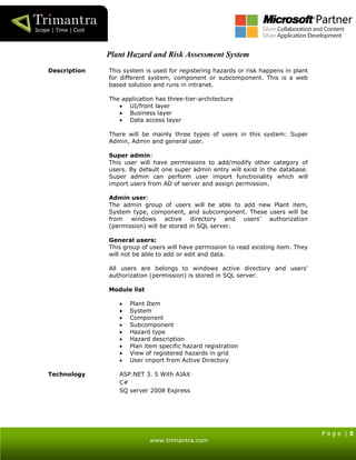 P a g e | 5
www.trimantra.com
Plant Hazard and Risk Assessment System
Description This system is used for registering hazards or risk happens in plant
for different system, component or subcomponent. This is a web
based solution and runs in intranet.
The application has three-tier-architecture
 UI/front layer
 Business layer
 Data access layer
There will be mainly three types of users in this system: Super
Admin, Admin and general user.
Super admin:
This user will have permissions to add/modify other category of
users. By default one super admin entry will exist in the database.
Super admin can perform user import functionality which will
import users from AD of server and assign permission.
Admin user:
The admin group of users will be able to add new Plant item,
System type, component, and subcomponent. These users will be
from windows active directory and users’ authorization
(permission) will be stored in SQL server.
General users:
This group of users will have permission to read existing item. They
will not be able to add or edit and data.
All users are belongs to windows active directory and users’
authorization (permission) is stored in SQL server.
Module list
 Plant Item
 System
 Component
 Subcomponent
 Hazard type
 Hazard description
 Plan item specific hazard registration
 View of registered hazards in grid
 User import from Active Directory
Technology ASP.NET 3. 5 With AJAX
C#
SQ server 2008 Express
 