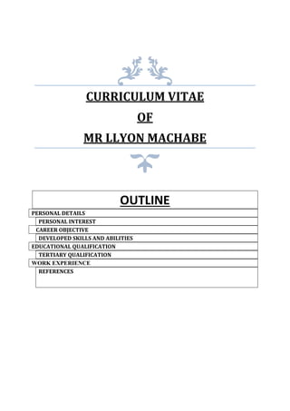 CURRICULUM VITAE
OF
MR LLYON MACHABE
OUTLINE
PERSONAL DETAILS
PERSONAL INTEREST
CAREER OBJECTIVE
DEVELOPED SKILLS AND ABILITIES
EDUCATIONAL QUALIFICATION
TERTIARY QUALIFICATION
WORK EXPERIENCE
REFERENCES
 