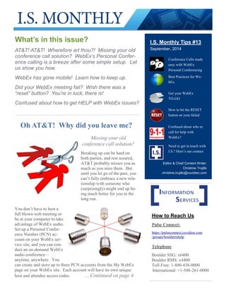 I.S. Monthly Tips #13
September, 2014
What’s in this issue?
AT&T! AT&T! Wherefore art thou?! Missing your old
conference call solution? WebEx’s Personal Confer-
ence calling is a breeze after some simple setup. Let
us show you how.
WebEx has gone mobile! Learn how to keep up.
Did your WebEx meeting fail? Wish there was a
“reset” button? You’re in luck, there is!
Confused about how to get HELP with WebEx issues?
Conference Calls made
easy with WebEx
Personal Conferencing
Best Practices for We-
bEx.
Get your WebEx
TO-GO
How to hit the RESET
button on your failed
Confused about who to
call for help with
WebEx?
Need to get in touch with
I.S.? Here’s our contact
How to Reach Us
Pulse Connect:
https://pulseconnect.covidien.com
/groups/boulderishelp
Telephone
Boulder SSG: x6400
Boulder RMS: x4400
Toll-Free: 1-800-438-0000
International: +1-508-261-0000
Oh AT&T! Why did you leave me?
Missing your old
conference call solution?
Breaking up can be hard on
both parties, and rest assured,
AT&T probably misses you as
much as you miss them. But
until you let go of the past, you
can’t fully embrace a new rela-
tionship with someone who
(surprisingly) might end up be-
ing much better for you in the
long run.
You don’t have to host a
full blown web meeting or
be at your computer to take
advantage of WebEx audio.
Set up a Personal Confer-
ence Number (PCN) ac-
count on your WebEx ser-
vice site, and you can con-
duct an on-demand WebEx
audio conference—
anytime, anywhere. You
can create and store up to three PCN accounts from the My WebEx
page on your WebEx site. Each account will have its own unique
host and attendee access codes. … Continued on page 4
Editor & Chief Content Writer:
Christine Trujillo
christine.trujillo@covidien.com
 
