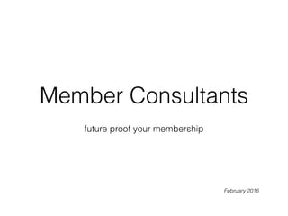 Member Consultants
future proof your membership
February 2016
 