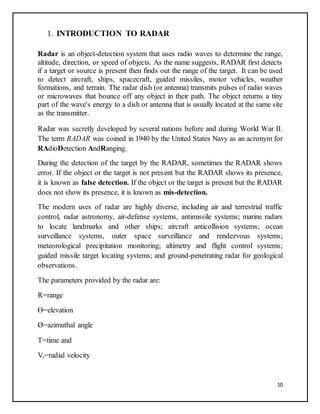10
1. INTRODUCTION TO RADAR
Radar is an object-detection system that uses radio waves to determine the range,
altitude, direction, or speed of objects. As the name suggests, RADAR first detects
if a target or source is present then finds out the range of the target. It can be used
to detect aircraft, ships, spacecraft, guided missiles, motor vehicles, weather
formations, and terrain. The radar dish (or antenna) transmits pulses of radio waves
or microwaves that bounce off any object in their path. The object returns a tiny
part of the wave's energy to a dish or antenna that is usually located at the same site
as the transmitter.
Radar was secretly developed by several nations before and during World War II.
The term RADAR was coined in 1940 by the United States Navy as an acronym for
RAdioDetection AndRanging.
During the detection of the target by the RADAR, sometimes the RADAR shows
error. If the object or the target is not present but the RADAR shows its presence,
it is known as false detection. If the object or the target is present but the RADAR
does not show its presence, it is known as mis-detection.
The modern uses of radar are highly diverse, including air and terrestrial traffic
control, radar astronomy, air-defense systems, antimissile systems; marine radars
to locate landmarks and other ships; aircraft anticollision systems; ocean
surveillance systems, outer space surveillance and rendezvous systems;
meteorological precipitation monitoring; altimetry and flight control systems;
guided missile target locating systems; and ground-penetrating radar for geological
observations.
The parameters provided by the radar are:
R=range
Ɵ=elevation
Ø=azimuthal angle
T=time and
Vr=radial velocity
 