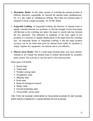 13
2. Monopulse Radar: In this radar, instead of switching the antenna position in
different directions sequentially we transmit the antenna beam simultaneously.
So, it is also called as simultaneous lobbing. More than one returned pulse is
required to locate a target accurately. Ex: PCMC Radar
3. Sequential Lobbing: In Sequential Lobbing the direction of antenna beam is
rapidly switched between two positions, so that the strength of echo from target
will fluctuate at the switching rate unless the target is exactly mid-way between
the two directions. The difference in amplitude of the echo signal at two
positions is a measure of angular displacement of the target from the switching
axis. An important feature of Sequential Lobbing is that the target position
accuracy can be far better than given by antenna beam width. Its operation is
simple, requires less equipment, one antenna and is cost effective.
4. Phased Array Radar: This is a multi target tracking radar, uses array antenna.
Antenna is not rotated but antenna beam is rotated electronically by excitation
pulse control. The scan rate is very fast and is a few microseconds.
Other types of RADAR:
 Search radar
 Target radar
 Weather sensing radar
 Navigational radar
 Mapping radar
 Road radar
 Radar for biological research
 Marine radar
 Ground penetrating radar
 Vessel traffic service radar
THE TYPE OF RADAR USED HERE IS TRACKING RADAR PC-MC RADAR
(PRECISION COHERENT C-BAND MONO PULSE RADAR)
 