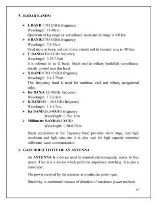 14
5. RADAR BANDS:
 L BAND:1 TO 2 GHz frequency,
Wavelength: 15-30cm
Operation of log range air surveillance radar and its range is 400 km.
 S BAND:2 TO 4 GHz frequency
Wavelength: 7.5-15cm
Used more in tropic and sub tropic climate and its terminal area is 100 km.
 C BAND:4TO 8 GHz frequency
Wavelength: 3.75-7.5cm
It is referred to as G band. Much mobile military battlefield surveillance,
missile control uses this band.
 X BAND:8 TO 12 GHz frequency
Wavelength: 2.4-3.75cm
This frequency band is used for maritime, civil and military navigational
radar.
 Ku BAND: 12-18GHz frequency
Wavelength: 1.7-2.4cm
 K BAND:18 – 26.5 GHz frequency
Wavelength: 1.1-1.7cm
 Ka BAND:26.5-40GHz frequency
Wavelength: 0.75-1.1cm
 Millimetre BAND:40-100GHz
Wavelength: 0.30-0.75cm
Radar application in this frequency band provides short range, very high
resolution and high data rate. It is also used for high capacity terrestrial
millimetre wave communication.
6. GAIN DIRECTIVITY OF AN ANTENNA
An ANTENNA is a device used to transmit electromagnetic waves to free
space. Thus it is a device which performs impedance matching. It is also a
transducer.
The power received by the antennae at a particular point =gain.
Directivity is mentioned because of direction of maximum power received.
 