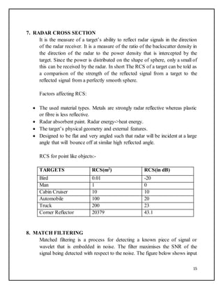 15
7. RADAR CROSS SECTION
It is the measure of a target’s ability to reflect radar signals in the direction
of the radar receiver. It is a measure of the ratio of the backscatter density in
the direction of the radar to the power density that is intercepted by the
target. Since the power is distributed on the shape of sphere, only a small of
this can be received by the radar. In short The RCS of a target can be told as
a comparison of the strength of the reflected signal from a target to the
reflected signal from a perfectly smooth sphere.
Factors affecting RCS:
 The used material types. Metals are strongly radar reflective whereas plastic
or fibre is less reflective.
 Radar absorbent paint. Radar energy->heat energy.
 The target’s physical geometry and external features.
 Designed to be flat and very angled such that radar will be incident at a large
angle that will bounce off at similar high reflected angle.
RCS for point like objects:-
TARGETS RCS(m2
) RCS(in dB)
Bird 0.01 -20
Man 1 0
Cabin Cruiser 10 10
Automobile 100 20
Truck 200 23
Corner Reflector 20379 43.1
8. MATCH FILTERING
Matched filtering is a process for detecting a known piece of signal or
wavelet that is embedded in noise. The filter maximises the SNR of the
signal being detected with respect to the noise. The figure below shows input
 
