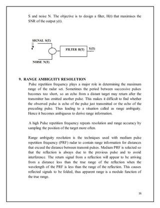16
S and noise N. The objective is to design a filter, H(t) that maximises the
SNR of the output y(t).
9. RANGE AMBIGUITY RESOLUTION
Pulse repetition frequency plays a major role in determining the maximum
range of the radar set. Sometimes the period between successive pulses
becomes too short, so an echo from a distant target may return after the
transmitter has emitted another pulse. This makes it difficult to find whether
the observed pulse is echo of the pulse just transmitted or the echo of the
preceding pulse. Thus leading to a situation called as range ambiguity.
Hence it becomes ambiguous to derive range information.
A high Pulse repetition frequency repeats resolution and range accuracy by
sampling the position of the target more often.
Range ambiguity resolution is the techniques used with medium pulse
repetition frequency (PRF) radar to contain range information for distances
that exceed the distance between transmit pulses. Medium PRF is selected so
that the reflection is always due to the previous pulse and to avoid
interference. The return signal from a reflection will appear to be arriving
from a distance less than the true range of the reflection when the
wavelength of the PRF is less than the range of the reflection. This causes
reflected signals to be folded, thus apparent range is a modulo function of
the true range.
 