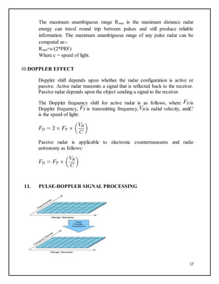 17
The maximum unambiguous range Rmax is the maximum distance radar
energy can travel round trip between pulses and still produce reliable
information. The maximum unambiguous range of any pulse radar can be
computed as:-
Rmax=c/(2*PRF)
Where c = speed of light.
10.DOPPLER EFFECT
Doppler shift depends upon whether the radar configuration is active or
passive. Active radar transmits a signal that is reflected back to the receiver.
Passive radar depends upon the object sending a signal to the receiver.
The Doppler frequency shift for active radar is as follows, where is
Doppler frequency, is transmitting frequency, is radial velocity, and
is the speed of light:
Passive radar is applicable to electronic countermeasures and radio
astronomy as follows:
11. PULSE-DOPPLER SIGNAL PROCESSING
 