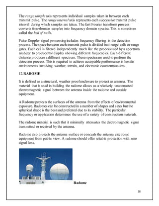 18
The rangesample axis represents individual samples taken in between each
transmit pulse. The range interval axis represents each successive transmit pulse
interval during which samples are taken. The fast Fourier transform process
converts time-domain samples into frequency domain spectra. This is sometimes
called the bed of nails.
Pulse-Doppler signal processingincludes frequency filtering in the detection
process. Thespacebetween each transmit pulse is divided into range cells or range
gates. Each cell is filtered independently much like the process used by a spectrum
analyzer to producethe display showing different frequencies. Each different
distance produces a different spectrum. These spectraare used to perform the
detection process. This is required to achieve acceptable performance in hostile
environments involving weather, terrain, and electronic countermeasures.
12.RADOME
It is defined as a structural, weather proofenclosure to protect an antenna. The
material that is used in building the radome allows us a relatively unattenuated
electromagnetic signal between the antenna inside the radome and outside
equipment.
A Radome protects the surfaces of the antenna from the effects of environmental
exposure. Radomes can be constructed in a number of shapes and sizes but the
spherical shape is the best and preferred due to its stability. The particular
frequency or application determines the use of a variety of construction materials.
The radome material is such that it minimally attenuates the electromagnetic signal
transmitted or received by the antenna.
Radome also protects the antenna surface or conceals the antenna electronic
equipment from public view. A radome should offer reliable protection with zero
signal loss.
Radome
 